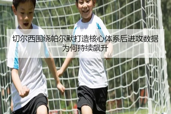 切尔西围绕帕尔默打造核心体系后进攻数据为何持续飙升