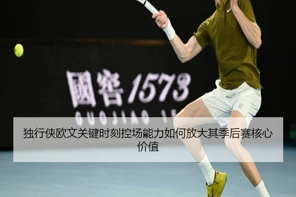 独行侠欧文关键时刻控场能力如何放大其季后赛核心价值