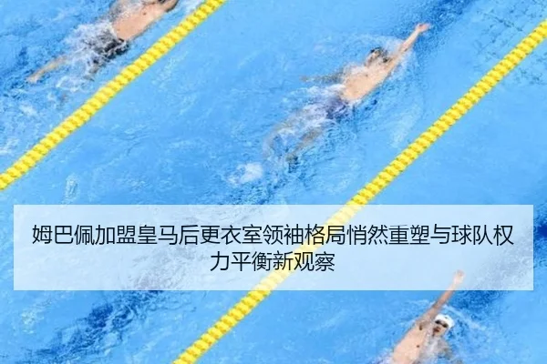 姆巴佩加盟皇马后更衣室领袖格局悄然重塑与球队权力平衡新观察
