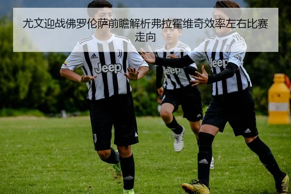 尤文迎战佛罗伦萨前瞻解析弗拉霍维奇效率左右比赛走向